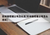 区块链搭建公司怎么选[区块链搭建公司怎么选址]