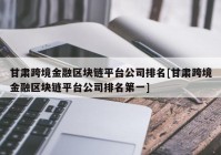 甘肃跨境金融区块链平台公司排名[甘肃跨境金融区块链平台公司排名第一]