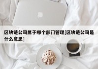 区块链公司属于哪个部门管理[区块链公司是什么意思]